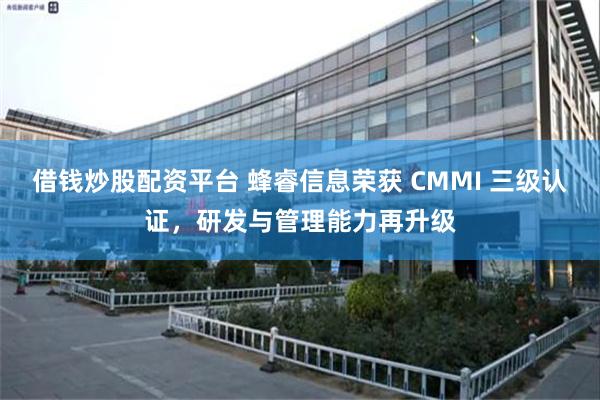 借钱炒股配资平台 蜂睿信息荣获 CMMI 三级认证，研发与管理能力再升级