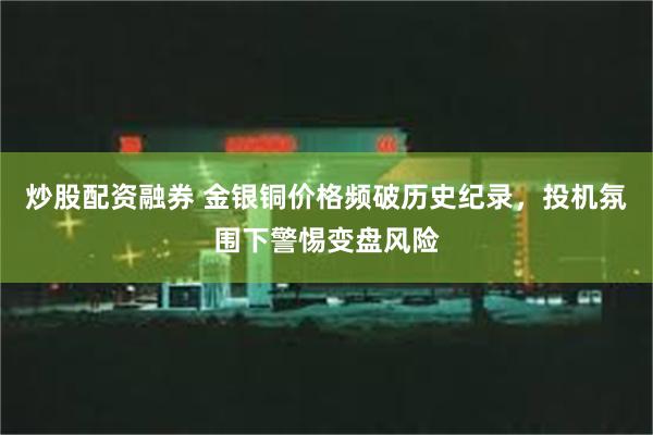 炒股配资融券 金银铜价格频破历史纪录，投机氛围下警惕变盘风险