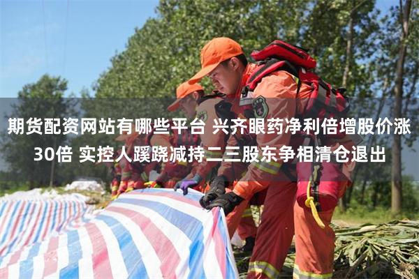 期货配资网站有哪些平台 兴齐眼药净利倍增股价涨30倍 实控人蹊跷减持二三股东争相清仓退出