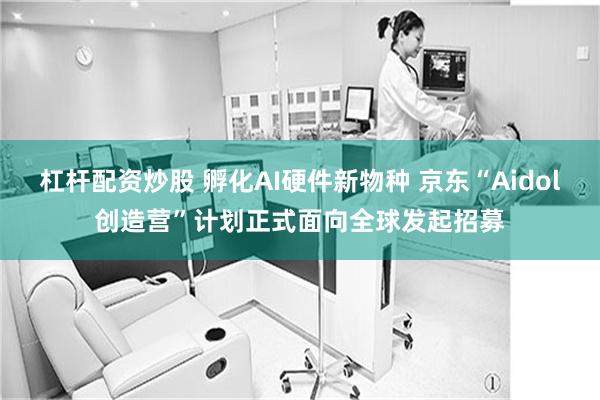 杠杆配资炒股 孵化AI硬件新物种 京东“Aidol创造营”计划正式面向全球发起招募
