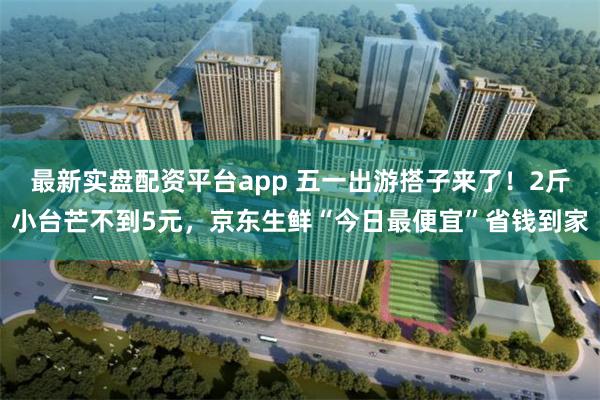 最新实盘配资平台app 五一出游搭子来了！2斤小台芒不到5元，京东生鲜“今日最便宜”省钱到家