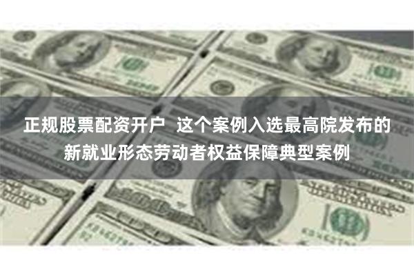 正规股票配资开户  这个案例入选最高院发布的新就业形态劳动者权益保障典型案例