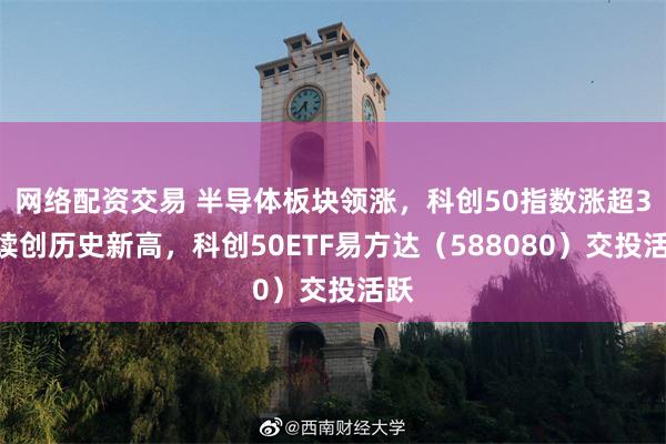 网络配资交易 半导体板块领涨,科创50指数涨超3%续创历史新高,科创50ETF易方达(588080)交投活跃