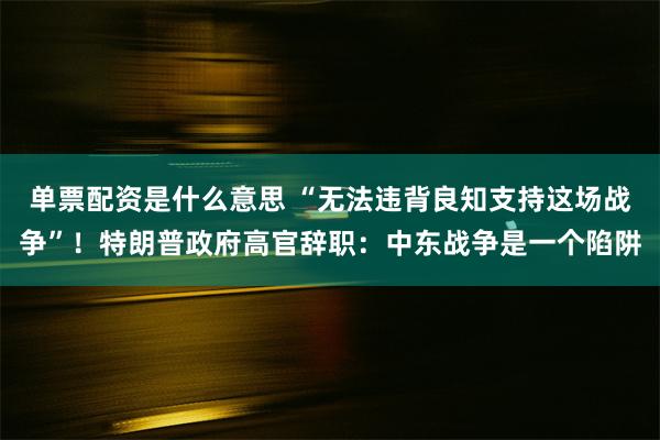 单票配资是什么意思 “无法违背良知支持这场战争”！特朗普政府高官辞职：中东战争是一个陷阱