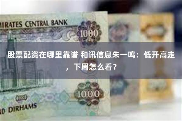 股票配资在哪里靠谱 和讯信息朱一鸣：低开高走，下周怎么看？