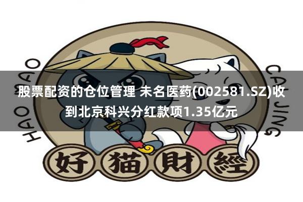 股票配资的仓位管理 未名医药(002581.SZ)收到北京科兴分红款项1.35亿元