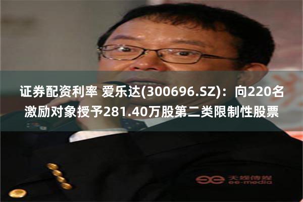 证券配资利率 爱乐达(300696.SZ)：向220名激励对象授予281.40万股第二类限制性股票