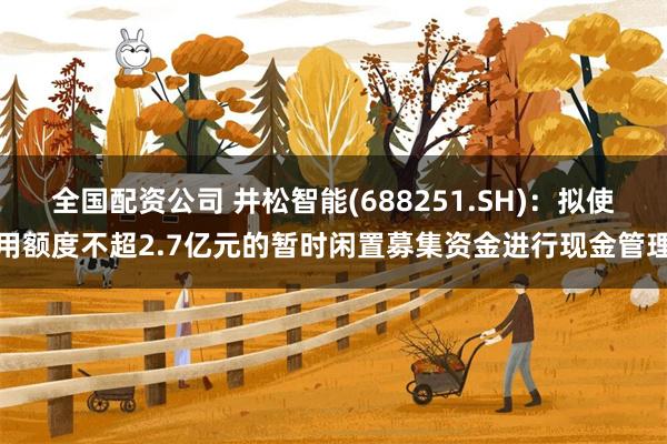 全国配资公司 井松智能(688251.SH)：拟使用额度不超2.7亿元的暂时闲置募集资金进行现金管理