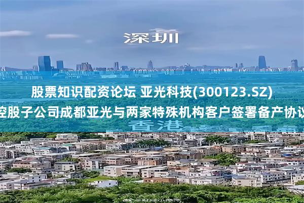股票知识配资论坛 亚光科技(300123.SZ)控股子公司成都亚光与两家特殊机构客户签署备产协议