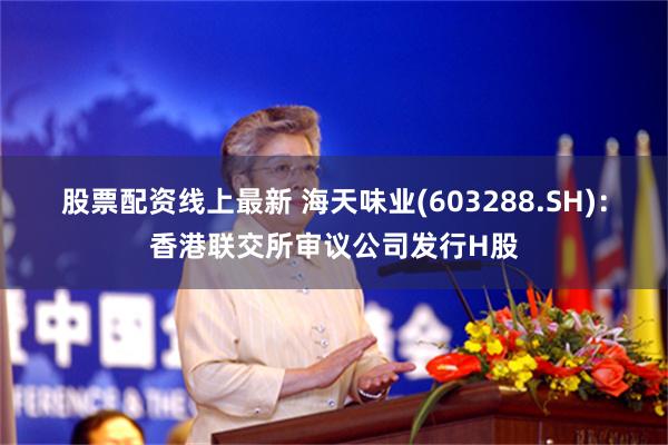 股票配资线上最新 海天味业(603288.SH):香港联交所审议公司发行H股