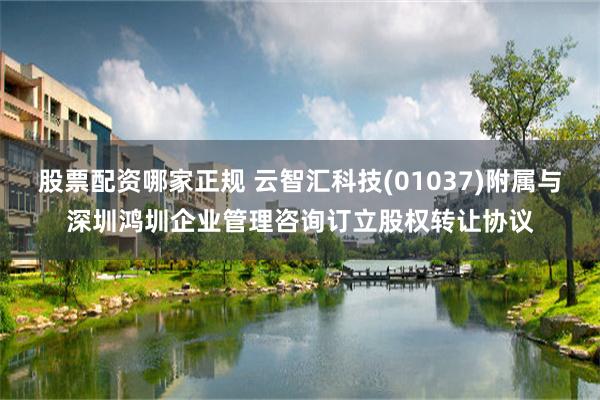 股票配资哪家正规 云智汇科技(01037)附属与深圳鸿圳企业管理咨询订立股权转让协议