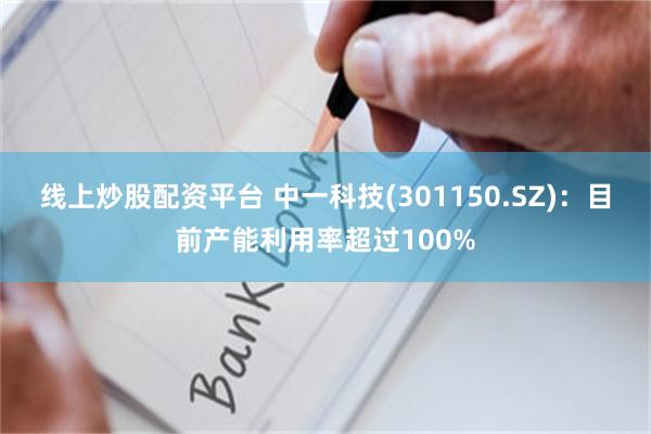 线上炒股配资平台 中一科技(301150.SZ)：目前产能利用率超过100%