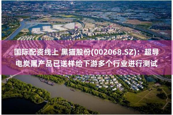 国际配资线上 黑猫股份(002068.SZ)：超导电炭黑产品已送样给下游多个行业进行测试