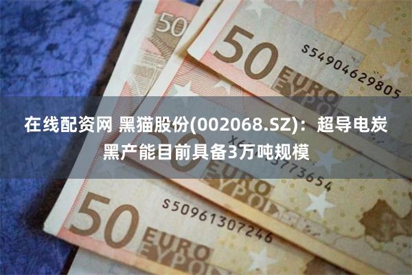 在线配资网 黑猫股份(002068.SZ)：超导电炭黑产能目前具备3万吨规模