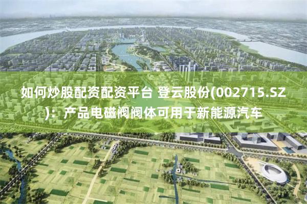 如何炒股配资配资平台 登云股份(002715.SZ)：产品电磁阀阀体可用于新能源汽车