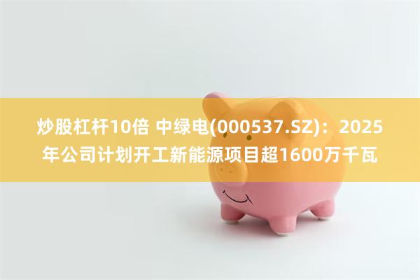 炒股杠杆10倍 中绿电(000537.SZ)：2025年公司计划开工新能源项目超1600万千瓦