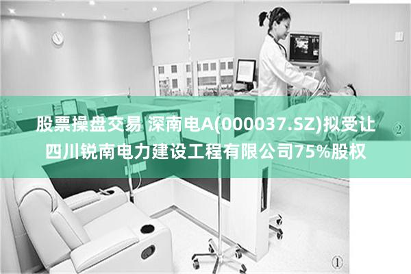 股票操盘交易 深南电A(000037.SZ)拟受让四川锐南电力建设工程有限公司75%股权
