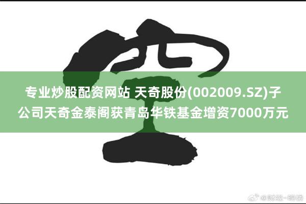 专业炒股配资网站 天奇股份(002009.SZ)子公司天奇金泰阁获青岛华铁基金增资7000万元