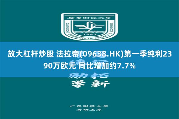 放大杠杆炒股 法拉帝(09638.HK)第一季纯利2390万欧元 同比增加约7.7%