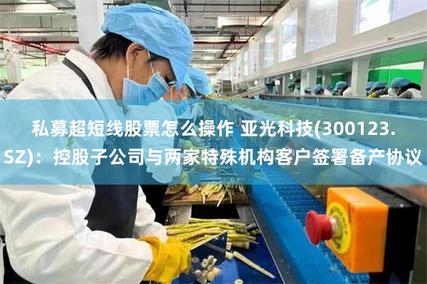 私募超短线股票怎么操作 亚光科技(300123.SZ)：控股子公司与两家特殊机构客户签署备产协议