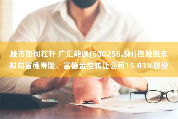 股市如何杠杆 广汇能源(600256.SH)控股股东拟向富德寿险、富德金控转让公司15.03%股份