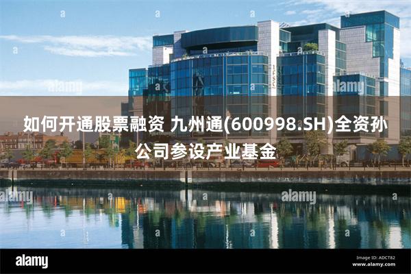 如何开通股票融资 九州通(600998.SH)全资孙公司参设产业基金