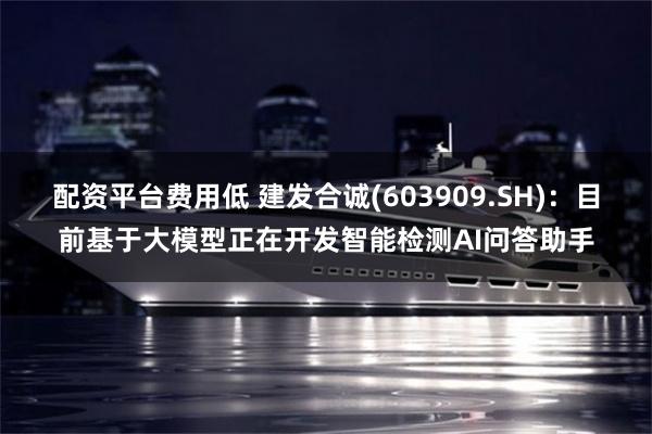 配资平台费用低 建发合诚(603909.SH)：目前基于大模型正在开发智能检测AI问答助手