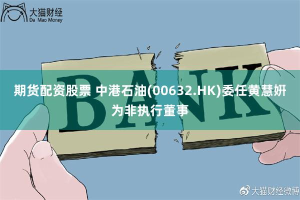期货配资股票 中港石油(00632.HK)委任黄慧姸为非执行董事