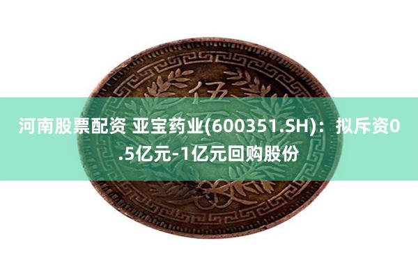 河南股票配资 亚宝药业(600351.SH)：拟斥资0.5亿元-1亿元回购股份