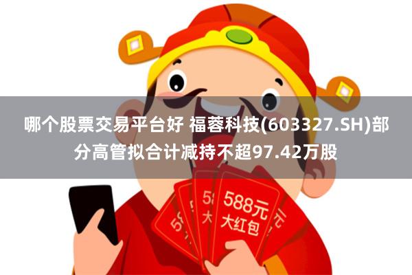 哪个股票交易平台好 福蓉科技(603327.SH)部分高管拟合计减持不超97.42万股
