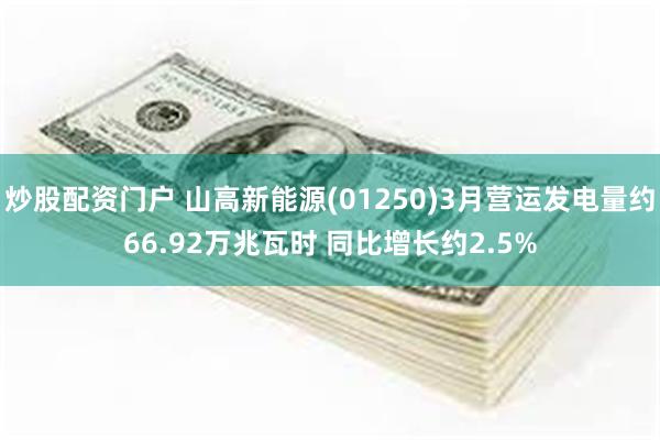 炒股配资门户 山高新能源(01250)3月营运发电量约66.92万兆瓦时 同比增长约2.5%