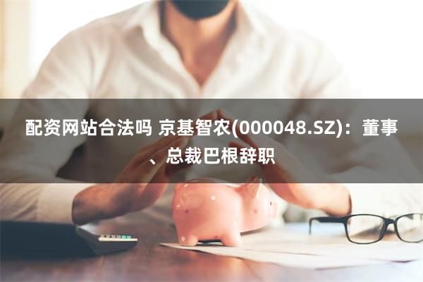 配资网站合法吗 京基智农(000048.SZ)：董事、总裁巴根辞职