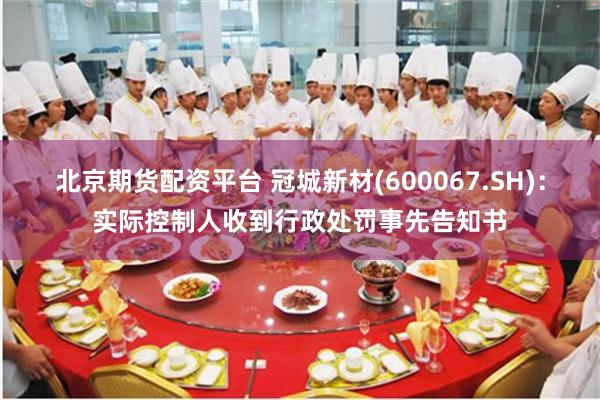 北京期货配资平台 冠城新材(600067.SH)：实际控制人收到行政处罚事先告知书