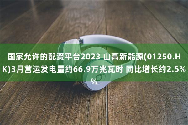 国家允许的配资平台2023 山高新能源(01250.HK)3月营运发电量约66.9万兆瓦时 同比增长约2.5%