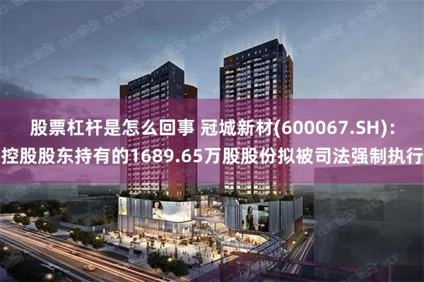 股票杠杆是怎么回事 冠城新材(600067.SH)：控股股东持有的1689.65万股股份拟被司法强制执行