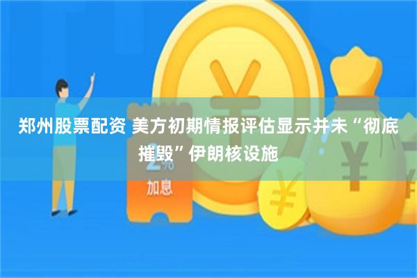郑州股票配资 美方初期情报评估显示并未“彻底摧毁”伊朗核设施