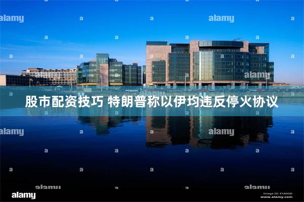股市配资技巧 特朗普称以伊均违反停火协议