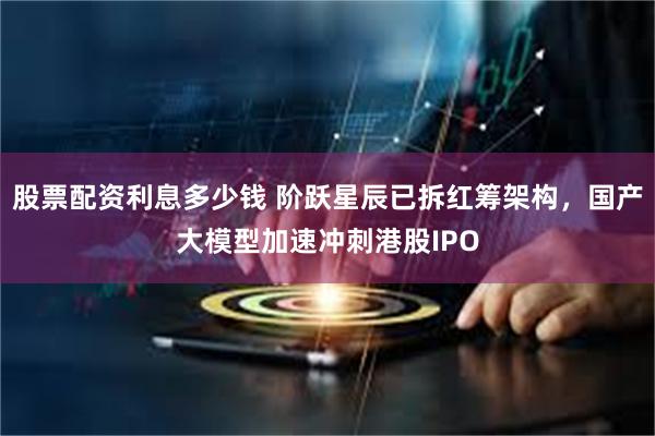 股票配资利息多少钱 阶跃星辰已拆红筹架构，国产大模型加速冲刺港股IPO