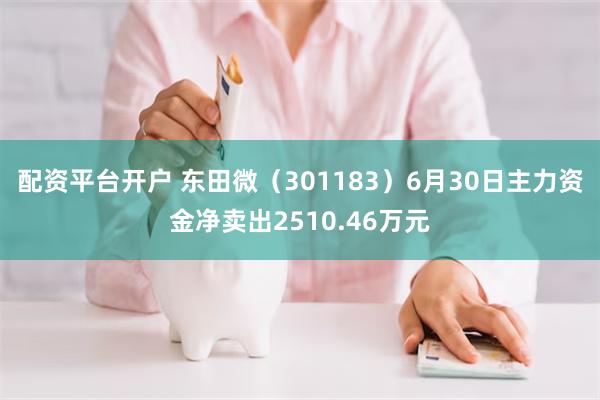 配资平台开户 东田微（301183）6月30日主力资金净卖出2510.46万元