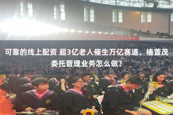 可靠的线上配资 超3亿老人催生万亿赛道，椿萱茂委托管理业务怎么做？