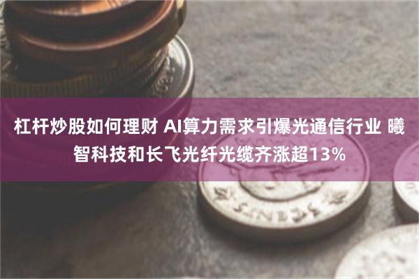 杠杆炒股如何理财 AI算力需求引爆光通信行业 曦智科技和长飞光纤光缆齐涨超13%