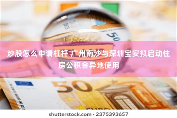 炒股怎么申请杠杆 广州南沙与深圳宝安拟启动住房公积金异地使用