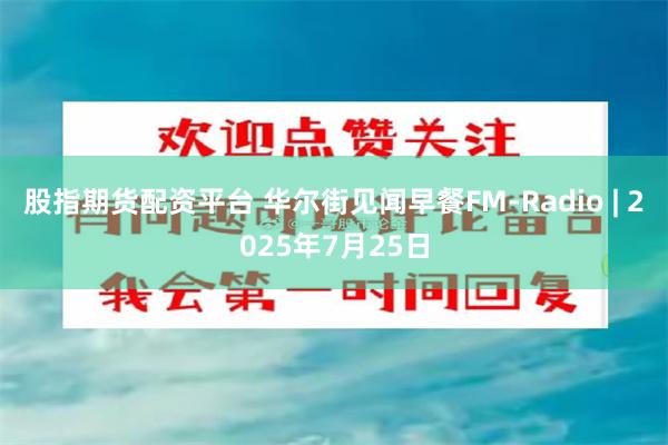 股指期货配资平台 华尔街见闻早餐FM-Radio | 2025年7月25日