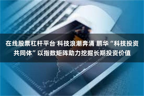 在线股票杠杆平台 科技浪潮奔涌 鹏华“科技投资共同体”以指数矩阵助力挖掘长期投资价值