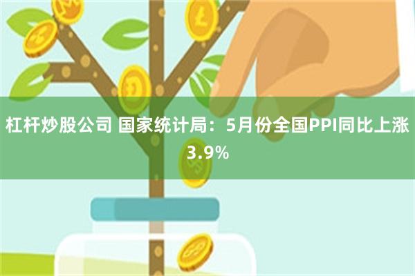 杠杆炒股公司 国家统计局:5月份全国PPI同比上涨3.9%