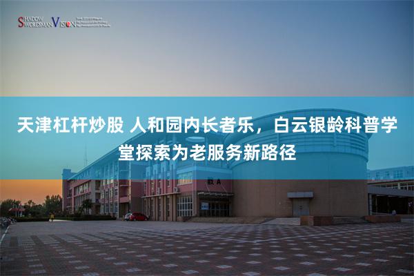 天津杠杆炒股 人和园内长者乐，白云银龄科普学堂探索为老服务新路径