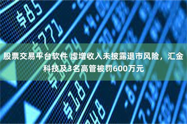 股票交易平台软件 虚增收入未披露退市风险，汇金科技及3名高管被罚600万元
