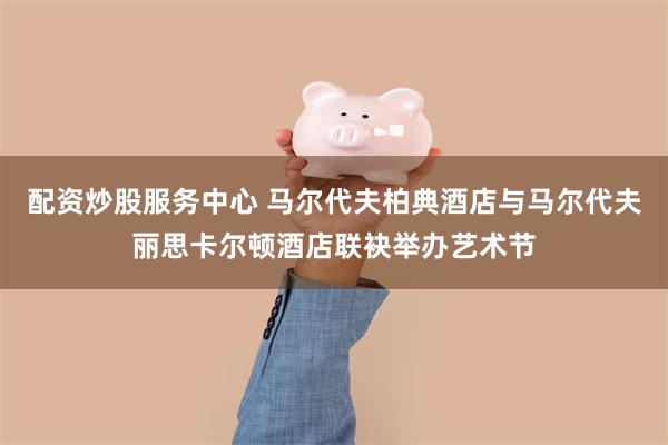 配资炒股服务中心 马尔代夫柏典酒店与马尔代夫丽思卡尔顿酒店联袂举办艺术节