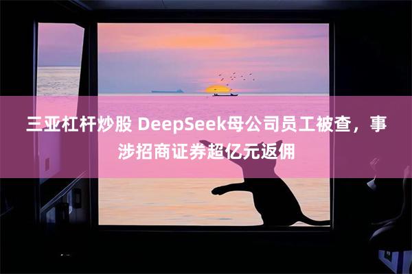 三亚杠杆炒股 DeepSeek母公司员工被查，事涉招商证券超亿元返佣