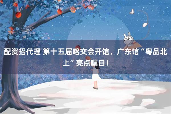 配资招代理 第十五届喀交会开馆，广东馆“粤品北上”亮点瞩目！
